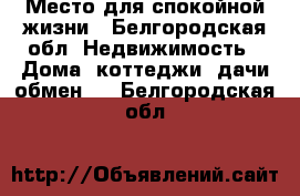 Место для спокойной жизни - Белгородская обл. Недвижимость » Дома, коттеджи, дачи обмен   . Белгородская обл.